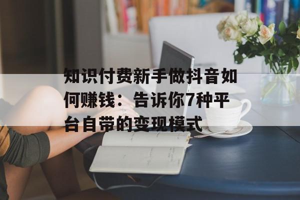 知识付费新手做抖音如何赚钱：告诉你7种平台自带的变现模式