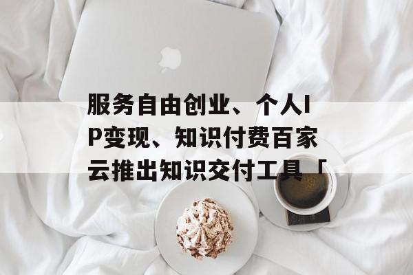 服务自由创业、个人IP变现、知识付费百家云推出知识交付工具「