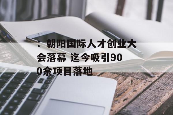 ：朝阳国际人才创业大会落幕 迄今吸引900余项目落地
