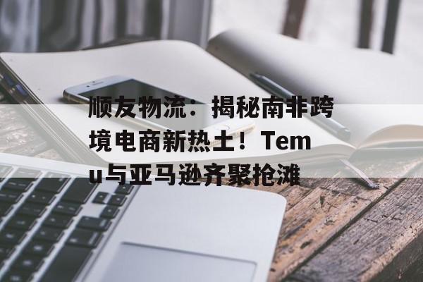 顺友物流：揭秘南非跨境电商新热土！Temu与亚马逊齐聚抢滩