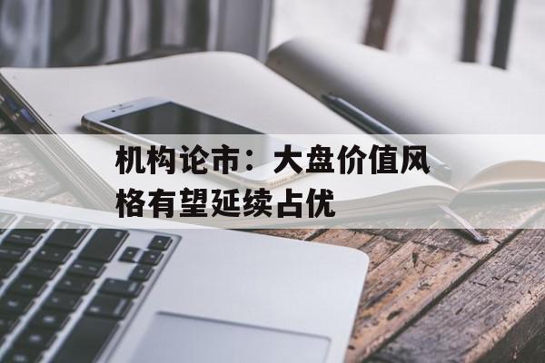 机构论市：大盘价值风格有望延续占优