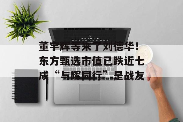 董宇辉等来了刘德华！东方甄选市值已跌近七成“与辉同行”是战友