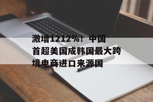 激增1212%！中国首超美国成韩国最大跨境电商进口来源国