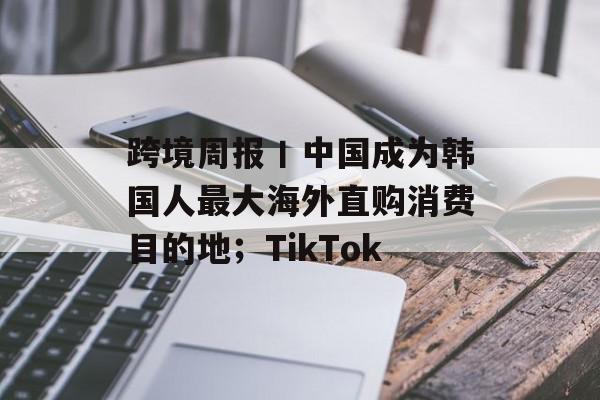 跨境周报丨中国成为韩国人最大海外直购消费目的地；TikTok