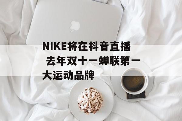 NIKE将在抖音直播 去年双十一蝉联第一大运动品牌
