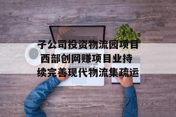 子公司投资物流园项目 西部创网赚项目业持续完善现代物流集疏运