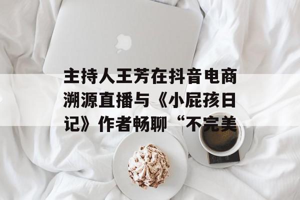 主持人王芳在抖音电商溯源直播与《小屁孩日记》作者畅聊“不完美