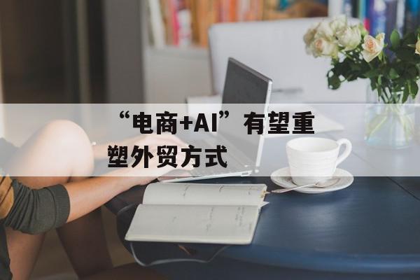 “电商+AI”有望重塑外贸方式