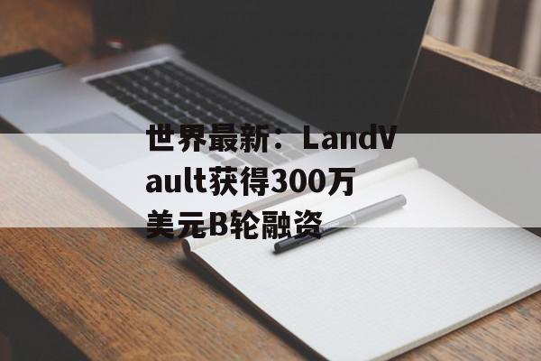 世界最新：LandVault获得300万美元B轮融资