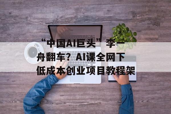 “中国AI巨头”李一舟翻车？AI课全网下低成本创业项目教程架