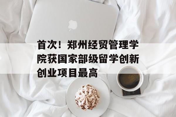 首次！郑州经贸管理学院获国家部级留学创新创业项目最高