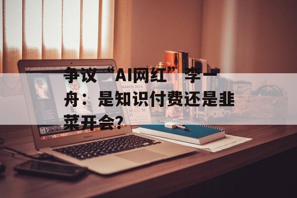 争议“AI网红”李一舟：是知识付费还是韭菜开会？