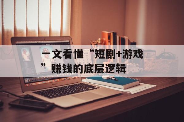 一文看懂“短剧+游戏”赚钱的底层逻辑