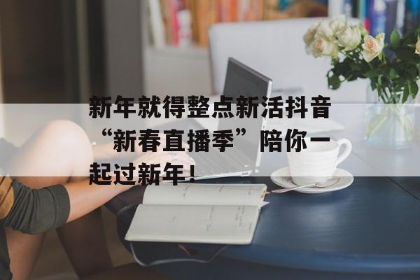 新年就得整点新活抖音“新春直播季”陪你一起过新年！