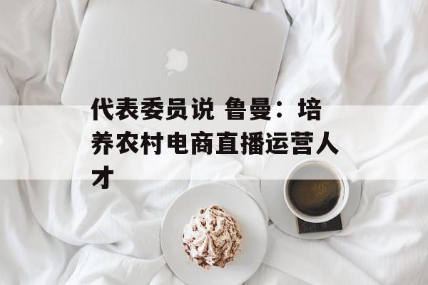 代表委员说 鲁曼：培养农村电商直播运营人才