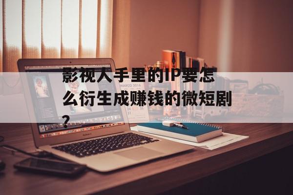 影视人手里的IP要怎么衍生成赚钱的微短剧？