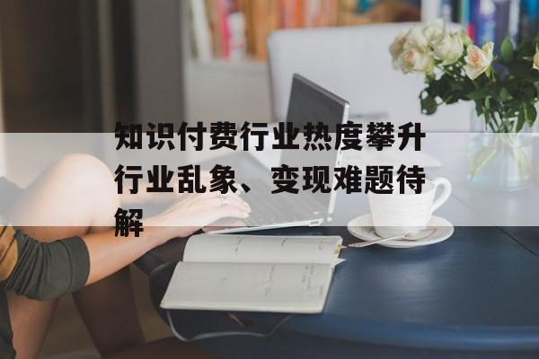 知识付费行业热度攀升行业乱象、变现难题待解