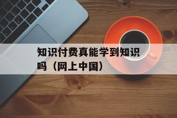 知识付费真能学到知识吗（网上中国）