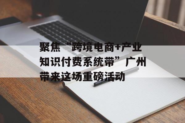 聚焦“跨境电商+产业知识付费系统带”广州带来这场重磅活动