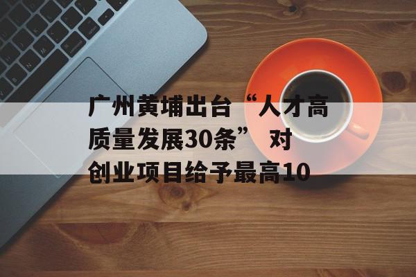广州黄埔出台“人才高质量发展30条” 对创业项目给予最高10