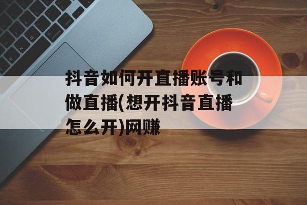 抖音如何开直播账号和做直播(想开抖音直播怎么开)网赚