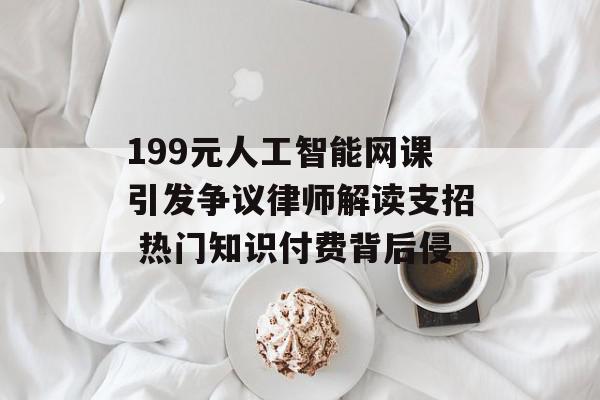 199元人工智能网课引发争议律师解读支招 热门知识付费背后侵