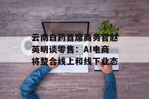 云南白药首席商务官赵英明谈零售：AI电商将整合线上和线下业态