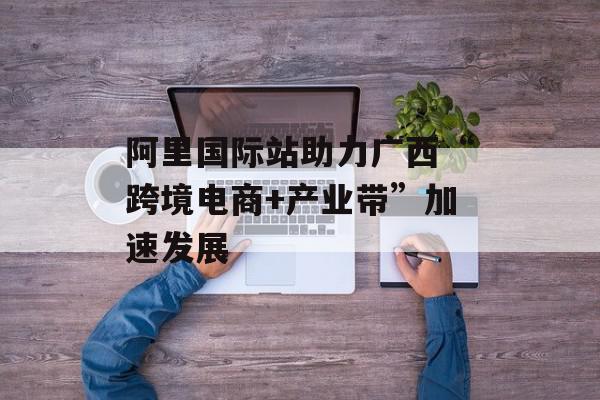 阿里国际站助力广西“跨境电商+产业带”加速发展