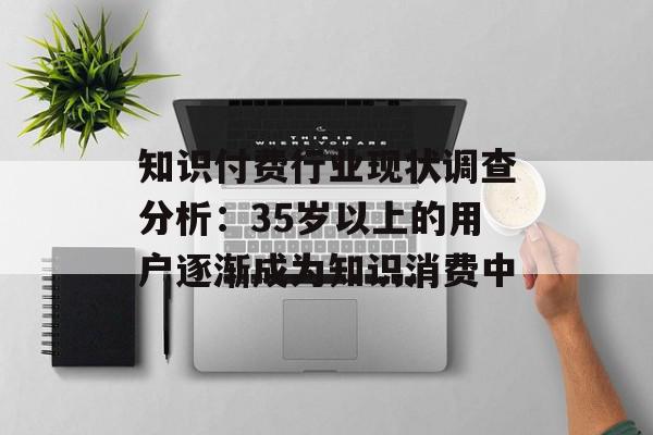 知识付费行业现状调查分析：35岁以上的用户逐渐成为知识消费中