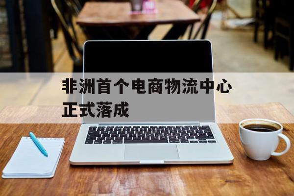 非洲首个电商物流中心正式落成