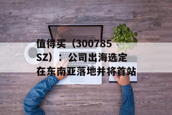 值得买（300785SZ）：公司出海选定在东南亚落地并将首站
