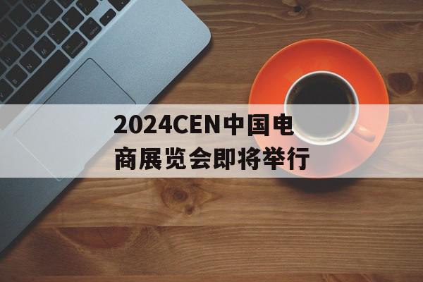 2024CEN中国电商展览会即将举行