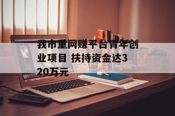 我市重网赚平台青年创业项目 扶持资金达320万元