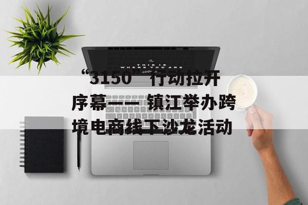 “3150”行动拉开序幕—— 镇江举办跨境电商线下沙龙活动