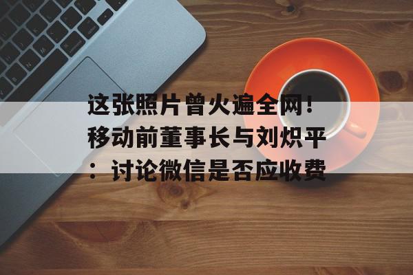 这张照片曾火遍全网！移动前董事长与刘炽平：讨论微信是否应收费