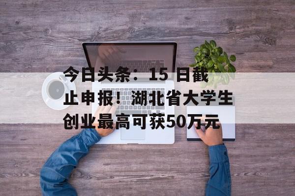 今日头条：15 日截止申报！湖北省大学生创业最高可获50万元