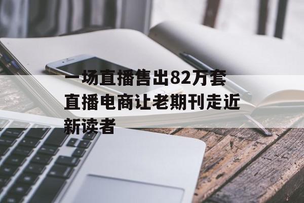 一场直播售出82万套直播电商让老期刊走近新读者