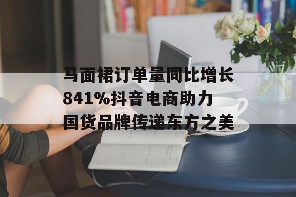 马面裙订单量同比增长841%抖音电商助力国货品牌传递东方之美