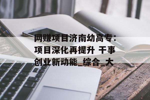 网赚项目济南幼高专：项目深化再提升 干事创业新动能_综合_大