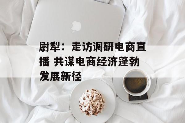 尉犁：走访调研电商直播 共谋电商经济蓬勃发展新径