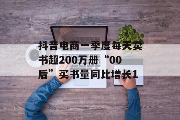 抖音电商一季度每天卖书超200万册“00后”买书量同比增长1