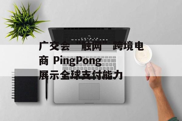 广交会“触网”跨境电商 PingPong展示全球支付能力