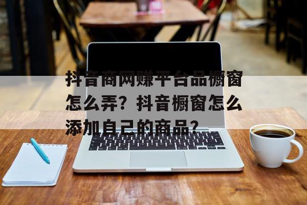 抖音商网赚平台品橱窗怎么弄？抖音橱窗怎么添加自己的商品？
