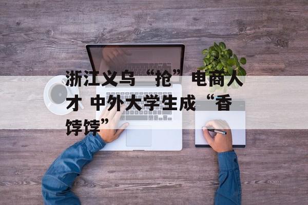浙江义乌“抢”电商人才 中外大学生成“香饽饽”
