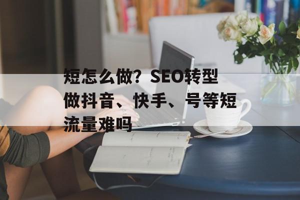 短怎么做？SEO转型做抖音、快手、号等短流量难吗