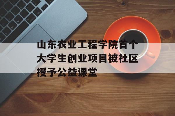 山东农业工程学院首个大学生创业项目被社区授予公益课堂
