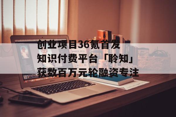 创业项目36氪首发 知识付费平台「聆知」获数百万元轮融资专注