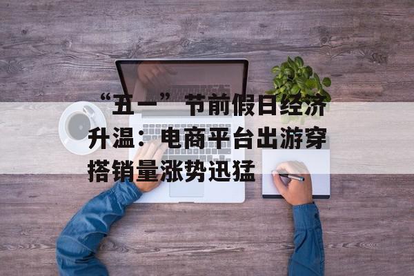 “五一”节前假日经济升温：电商平台出游穿搭销量涨势迅猛