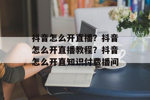 抖音怎么开直播？抖音怎么开直播教程？抖音怎么开直知识付费播间
