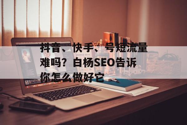 抖音、快手、号短流量难吗？白杨SEO告诉你怎么做好它